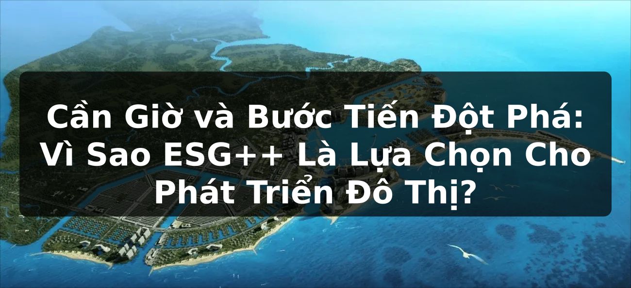 Cần Giờ và Bước Tiến Đột Phá: Vì Sao ESG++ Là Lựa Chọn Cho Phát Triển Đô Thị?